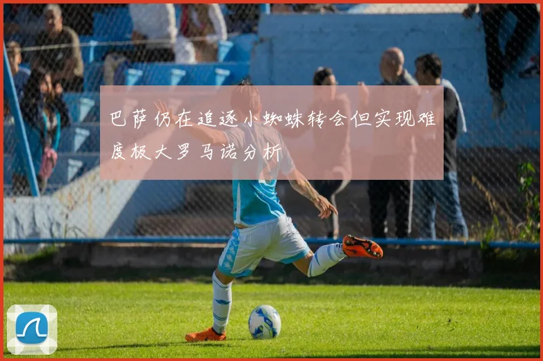巴萨仍在追逐小蜘蛛转会但实现难度极大罗马诺分析