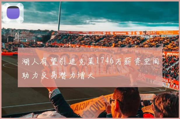 湖人有望引进克莱1746万薪资空间助力交易潜力增大