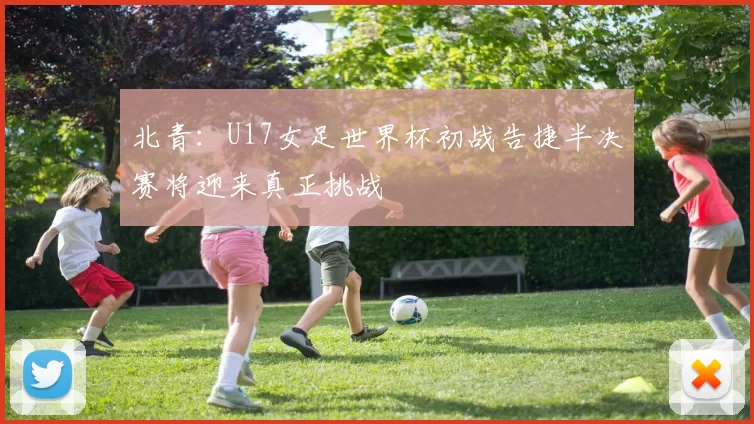 北青：U17女足世界杯初战告捷半决赛将迎来真正挑战
