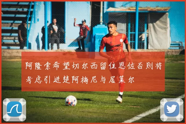 阿隆索希望切尔西留住恩佐否则将考虑引进楚阿梅尼与居莱尔