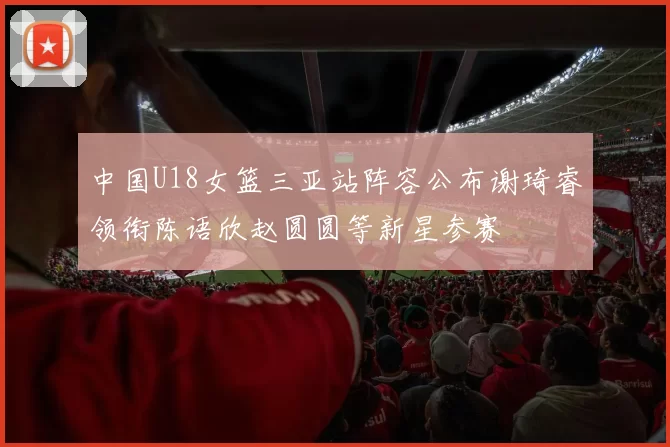 中国U18女篮三亚站阵容公布谢琦睿领衔陈语欣赵圆圆等新星参赛