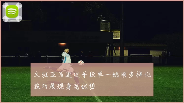 文班亚马进攻手段单一姚明多样化技巧展现身高优势