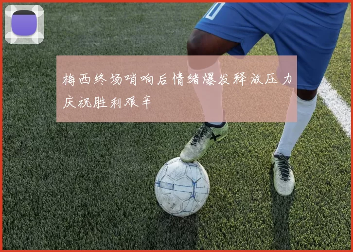 梅西终场哨响后情绪爆发释放压力庆祝胜利艰辛