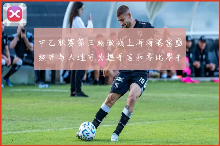 中乙联赛第三轮激战上海海港富盛经开与大连可为握手言和零比零平局
