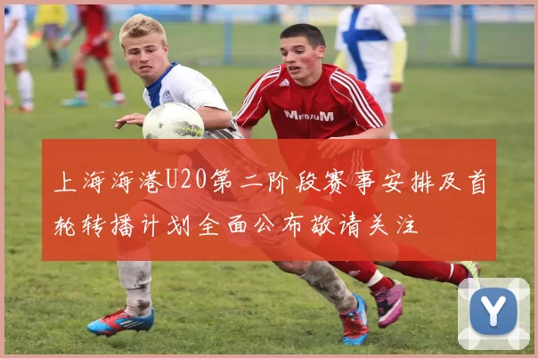 上海海港U20第二阶段赛事安排及首轮转播计划全面公布敬请关注