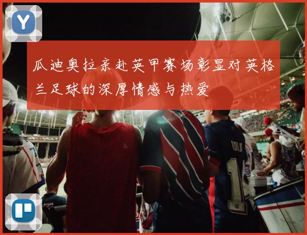 瓜迪奥拉亲赴英甲赛场彰显对英格兰足球的深厚情感与热爱