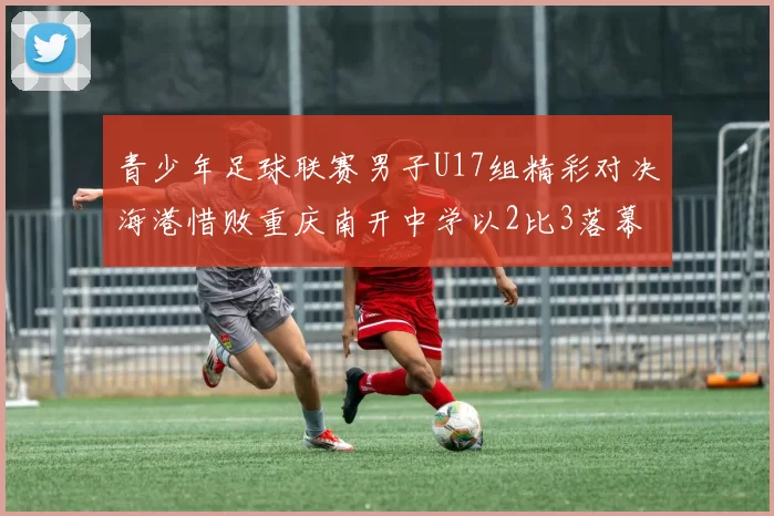 青少年足球联赛男子U17组精彩对决海港惜败重庆南开中学以2比3落幕