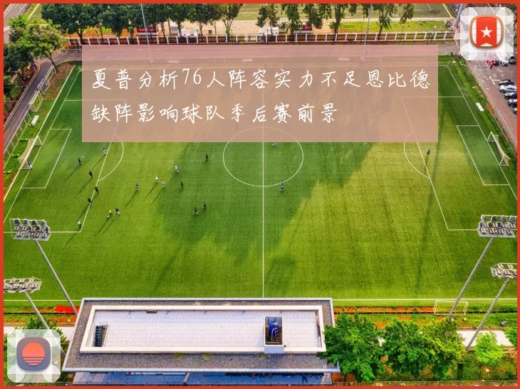 夏普分析76人阵容实力不足恩比德缺阵影响球队季后赛前景