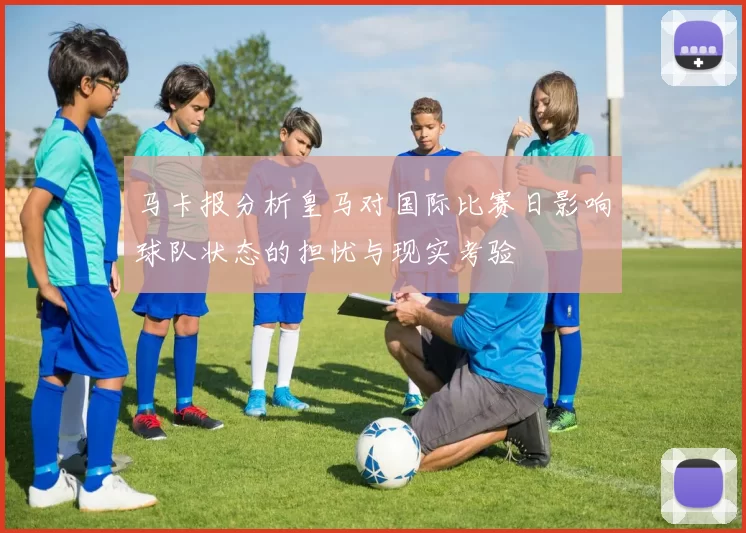 马卡报分析皇马对国际比赛日影响球队状态的担忧与现实考验