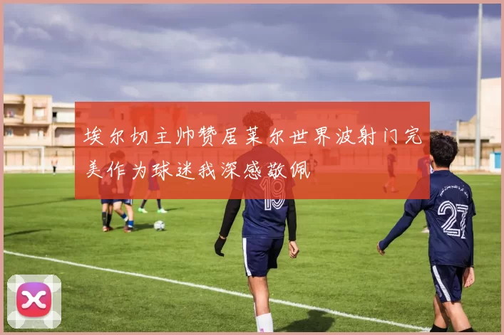 埃尔切主帅赞居莱尔世界波射门完美作为球迷我深感敬佩