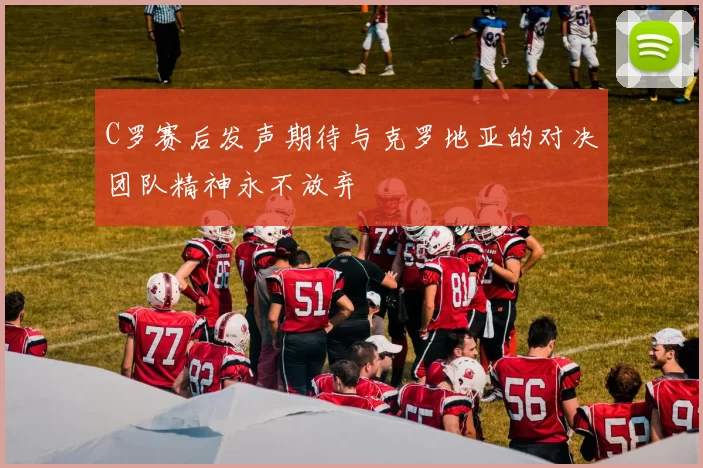 C罗赛后发声期待与克罗地亚的对决团队精神永不放弃