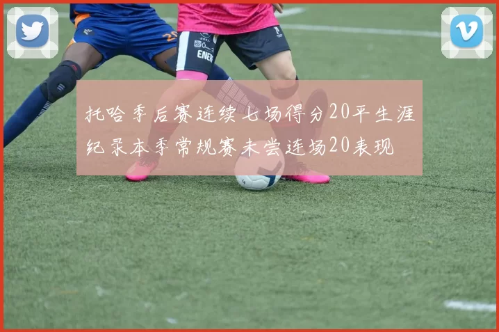 托哈季后赛连续七场得分20平生涯纪录本季常规赛未尝连场20表现