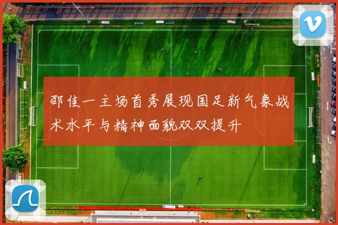 邵佳一主场首秀展现国足新气象战术水平与精神面貌双双提升