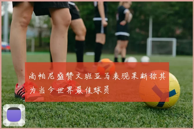 尚帕尼盛赞文班亚马表现果断称其为当今世界最佳球员