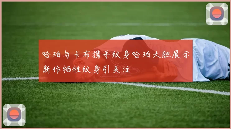 哈珀与卡布携手纹身哈珀大胆展示新作牺牲纹身引关注