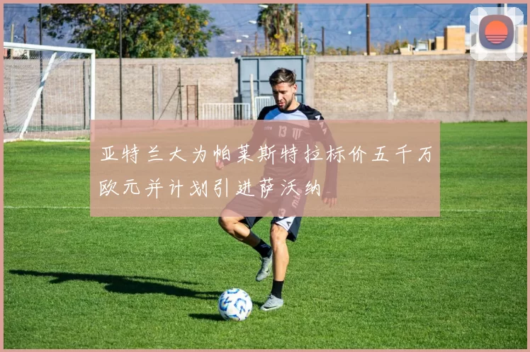 亚特兰大为帕莱斯特拉标价五千万欧元并计划引进萨沃纳
