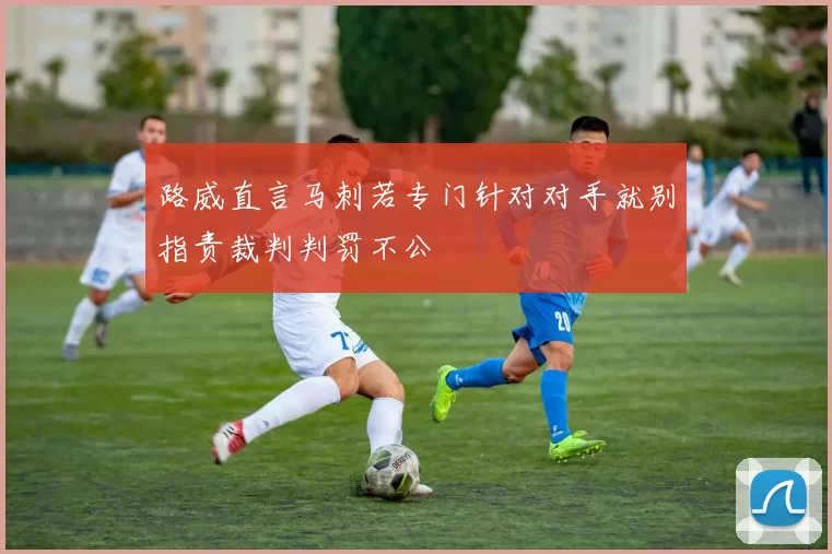 路威直言马刺若专门针对对手就别指责裁判判罚不公
