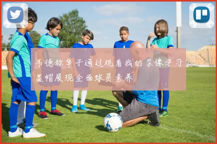 韦德称华子通过观看我的录像学习盖帽展现全面球员素养
