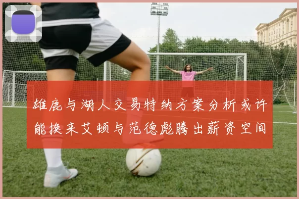 雄鹿与湖人交易特纳方案分析或许能换来艾顿与范德彪腾出薪资空间