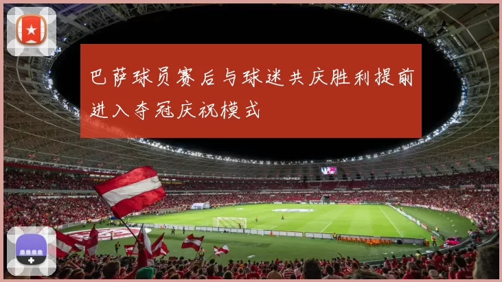 巴萨球员赛后与球迷共庆胜利提前进入夺冠庆祝模式