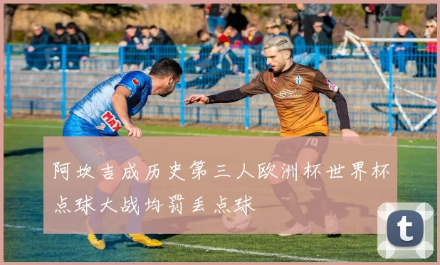 阿坎吉成历史第三人欧洲杯世界杯点球大战均罚丢点球
