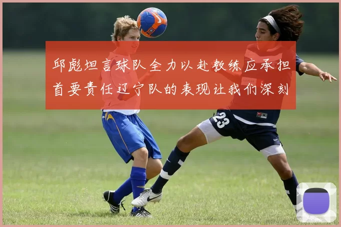 邱彪坦言球队全力以赴教练应承担首要责任辽宁队的表现让我们深刻反思