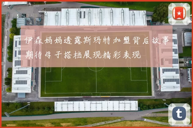 伊森妈妈透露斯玛特加盟背后故事期待母子搭档展现精彩表现