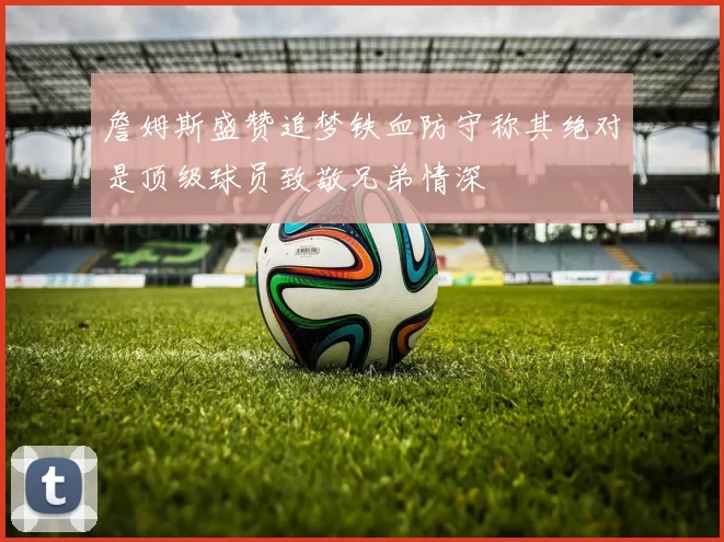 詹姆斯盛赞追梦铁血防守称其绝对是顶级球员致敬兄弟情深