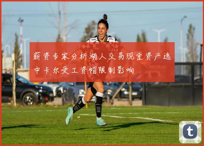 薪资专家分析湖人交易现金资产选中卡尔受工资帽限制影响