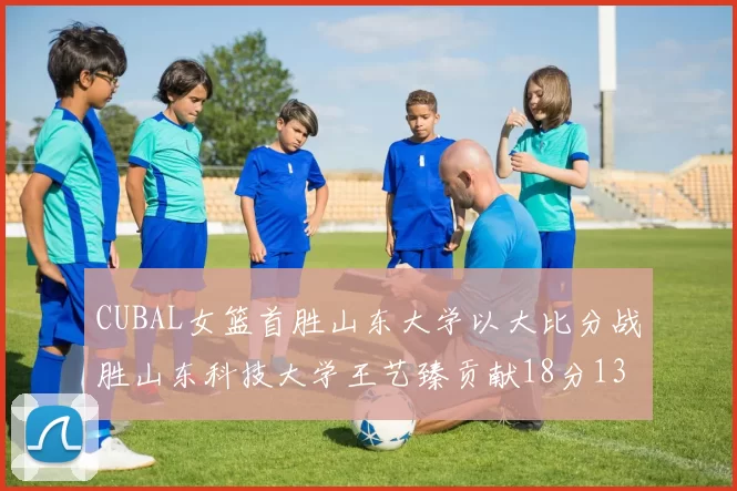 CUBAL女篮首胜山东大学以大比分战胜山东科技大学王艺臻贡献18分13篮板表现出色