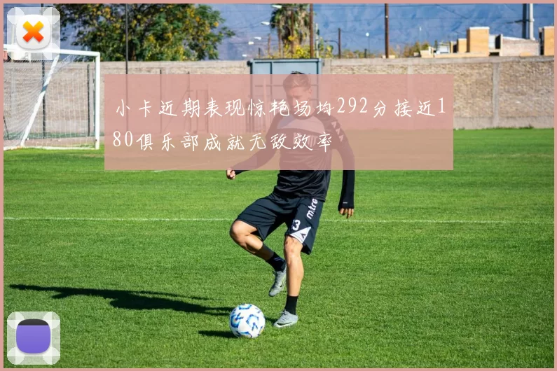 小卡近期表现惊艳场均292分接近180俱乐部成就无敌效率