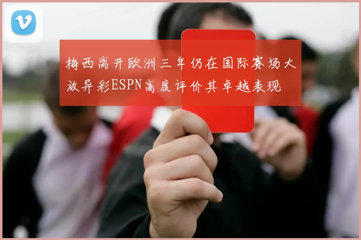 梅西离开欧洲三年仍在国际赛场大放异彩ESPN高度评价其卓越表现