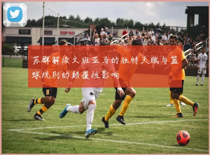 苏群解读文班亚马的独特天赋与篮球规则的颠覆性影响