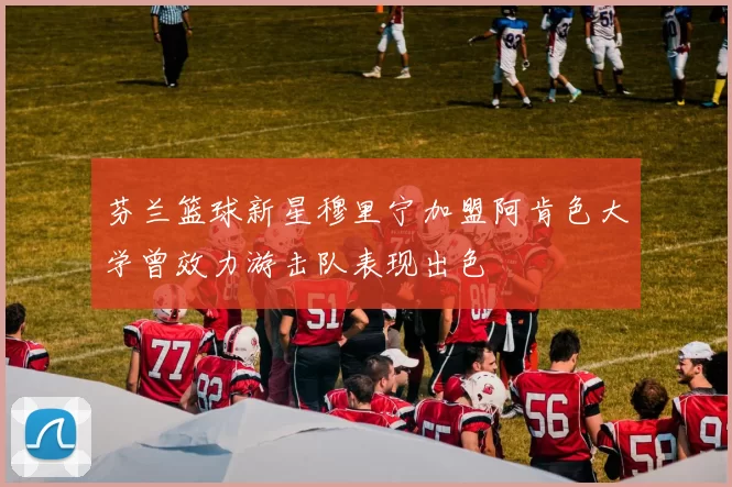 芬兰篮球新星穆里宁加盟阿肯色大学曾效力游击队表现出色
